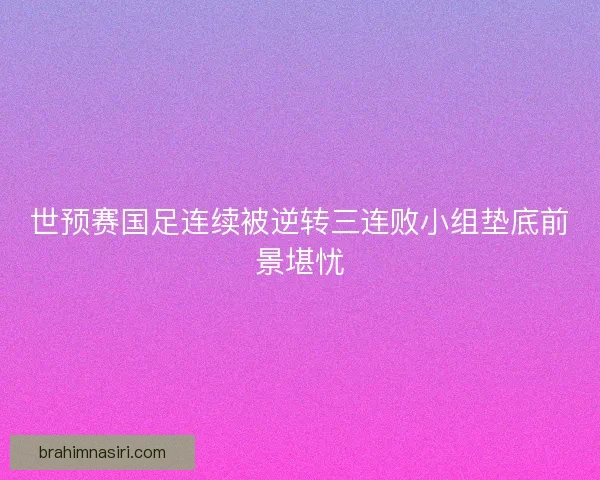 世预赛国足连续被逆转三连败小组垫底前景堪忧