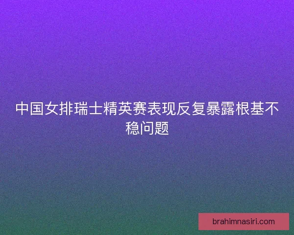 中国女排瑞士精英赛表现反复暴露根基不稳问题