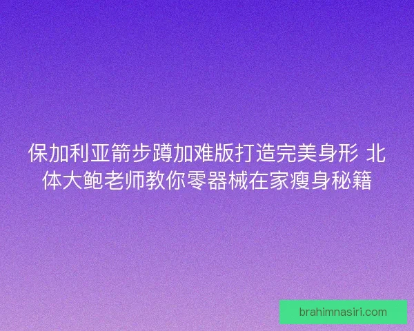 保加利亚箭步蹲加难版打造完美身形 北体大鲍老师教你零器械在家瘦身秘籍