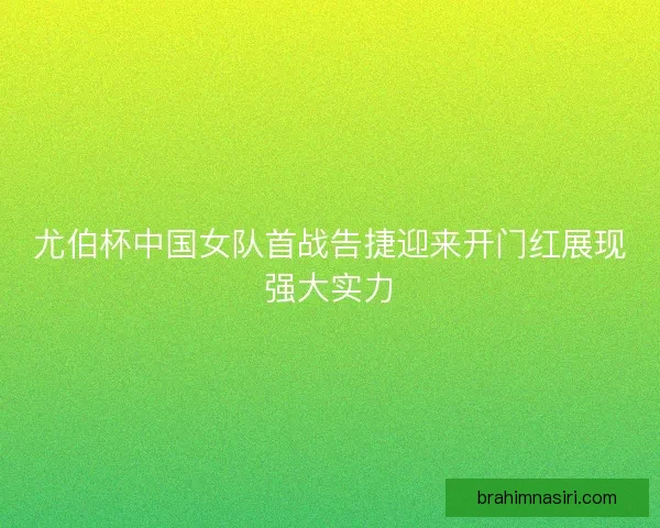 尤伯杯中国女队首战告捷迎来开门红展现强大实力
