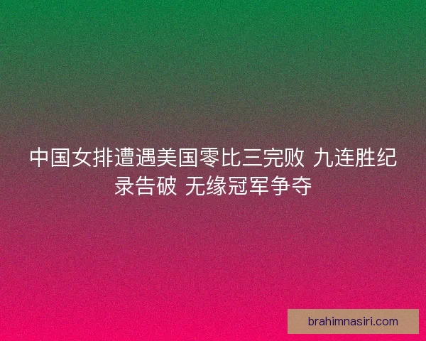 中国女排遭遇美国零比三完败 九连胜纪录告破 无缘冠军争夺