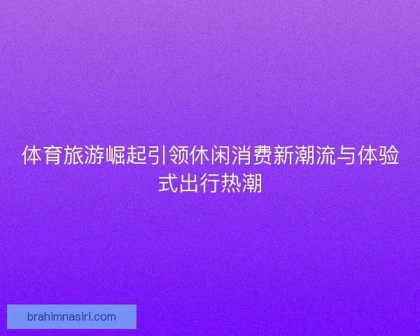 体育旅游崛起引领休闲消费新潮流与体验式出行热潮
