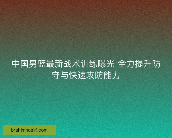中国男篮最新战术训练曝光 全力提升防守与快速攻防能力