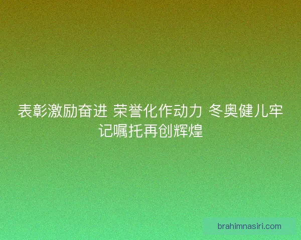 表彰激励奋进 荣誉化作动力 冬奥健儿牢记嘱托再创辉煌