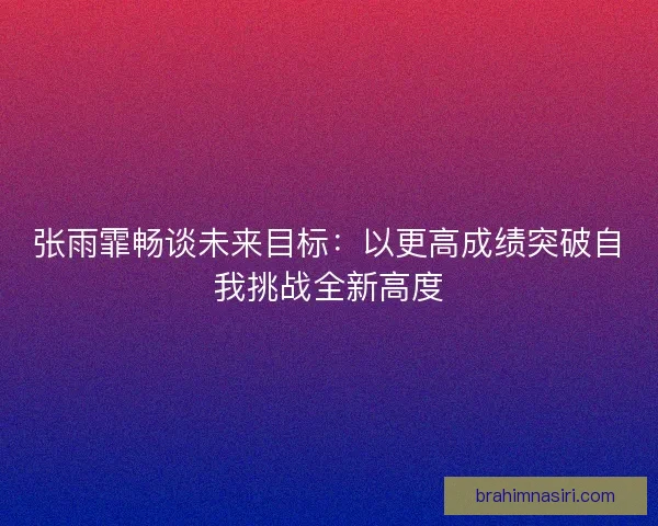 张雨霏畅谈未来目标：以更高成绩突破自我挑战全新高度