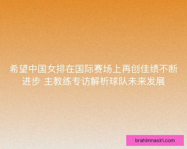 希望中国女排在国际赛场上再创佳绩不断进步 主教练专访解析球队未来发展